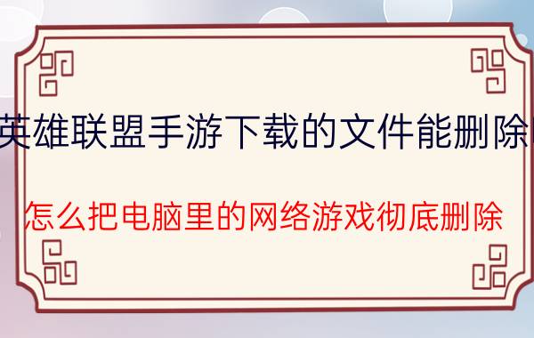 英雄联盟手游下载的文件能删除吗 怎么把电脑里的网络游戏彻底删除？